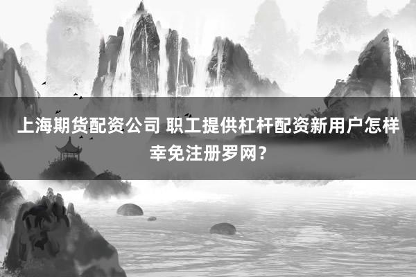 上海期货配资公司 职工提供杠杆配资新用户怎样幸免注册罗网？