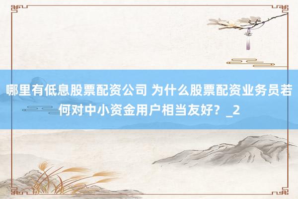 哪里有低息股票配资公司 为什么股票配资业务员若何对中小资金用户相当友好？_2