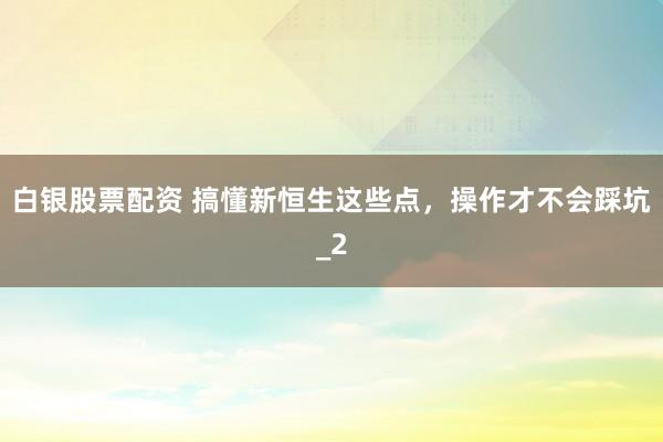 白银股票配资 搞懂新恒生这些点，操作才不会踩坑_2
