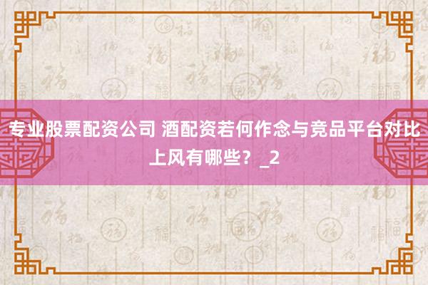 专业股票配资公司 酒配资若何作念与竞品平台对比上风有哪些？_2