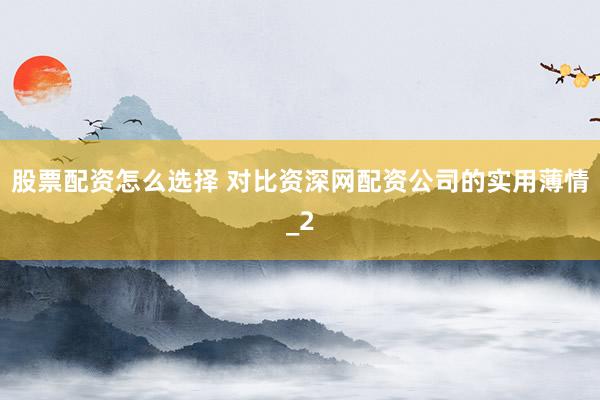 股票配资怎么选择 对比资深网配资公司的实用薄情_2
