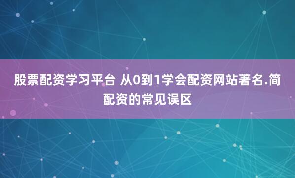 股票配资学习平台 从0到1学会配资网站著名.简配资的常见误区