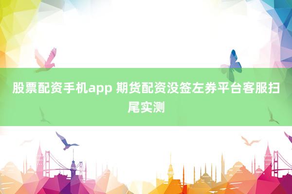 股票配资手机app 期货配资没签左券平台客服扫尾实测