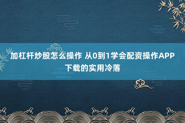 加杠杆炒股怎么操作 从0到1学会配资操作APP下载的实用冷落