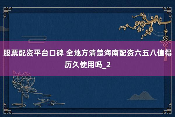 股票配资平台口碑 全地方清楚海南配资六五八值得历久使用吗_2