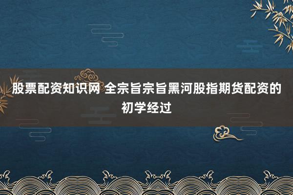股票配资知识网 全宗旨宗旨黑河股指期货配资的初学经过