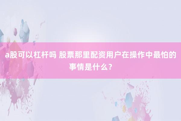 a股可以杠杆吗 股票那里配资用户在操作中最怕的事情是什么？