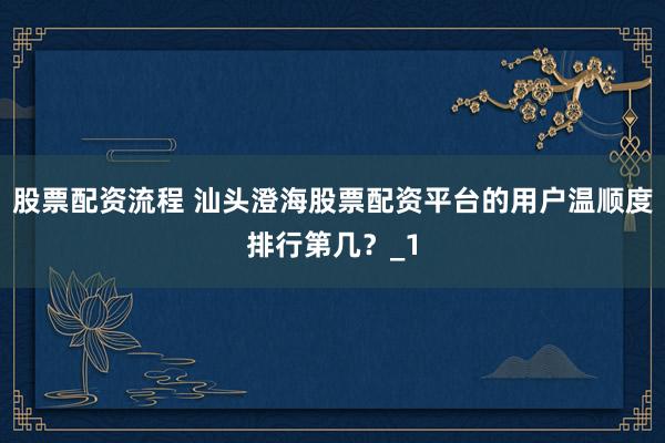 股票配资流程 汕头澄海股票配资平台的用户温顺度排行第几？_1