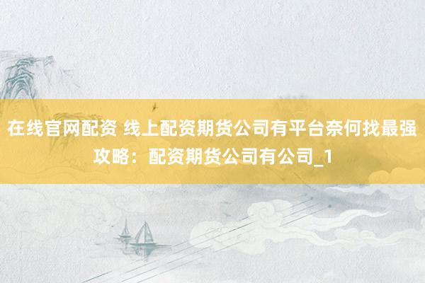 在线官网配资 线上配资期货公司有平台奈何找最强攻略：配资期货公司有公司_1