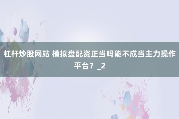 杠杆炒股网站 模拟盘配资正当吗能不成当主力操作平台？_2