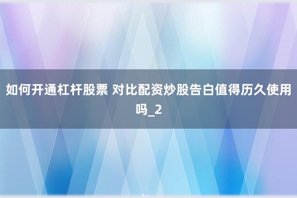 如何开通杠杆股票 对比配资炒股告白值得历久使用吗_2