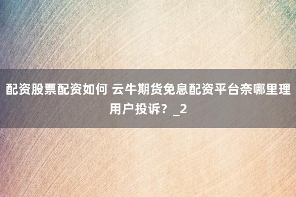 配资股票配资如何 云牛期货免息配资平台奈哪里理用户投诉？_2