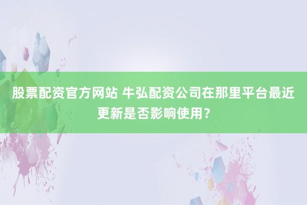 股票配资官方网站 牛弘配资公司在那里平台最近更新是否影响使用？