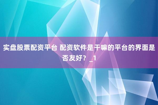 实盘股票配资平台 配资软件是干嘛的平台的界面是否友好？_1