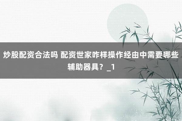 炒股配资合法吗 配资世家咋样操作经由中需要哪些辅助器具？_1