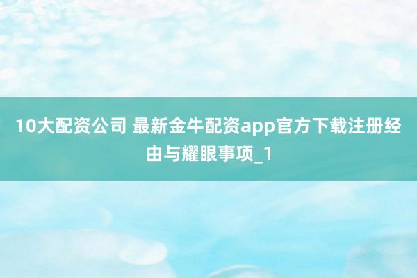 10大配资公司 最新金牛配资app官方下载注册经由与耀眼事项_1
