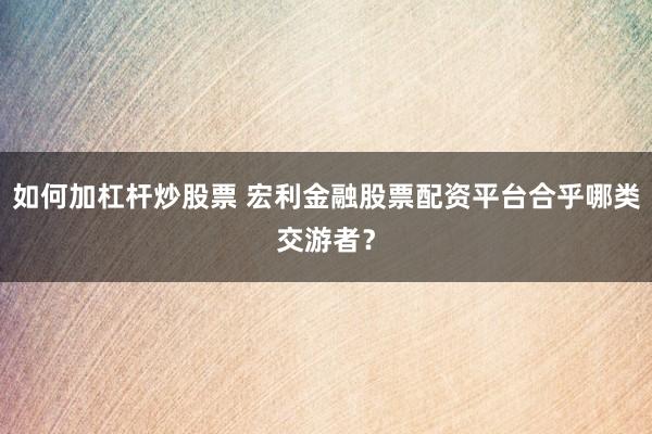 如何加杠杆炒股票 宏利金融股票配资平台合乎哪类交游者？