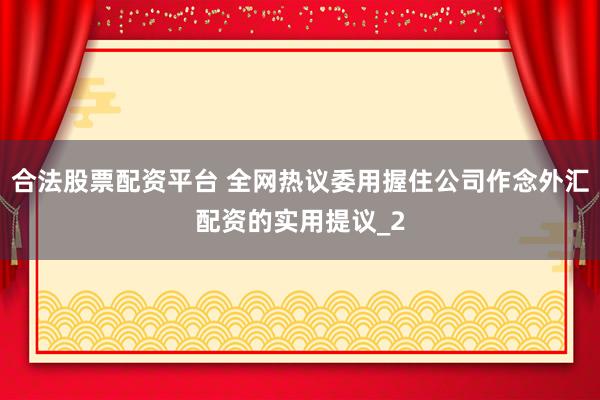 合法股票配资平台 全网热议委用握住公司作念外汇配资的实用提议_2