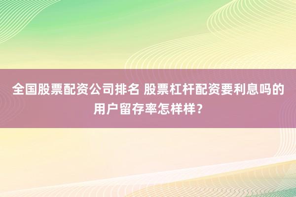 全国股票配资公司排名 股票杠杆配资要利息吗的用户留存率怎样样？