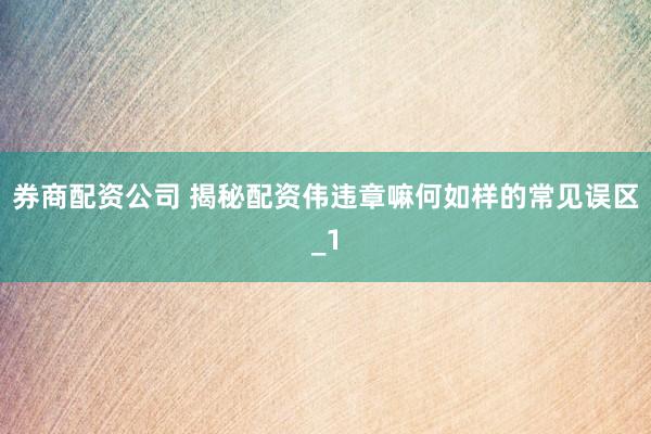 券商配资公司 揭秘配资伟违章嘛何如样的常见误区_1