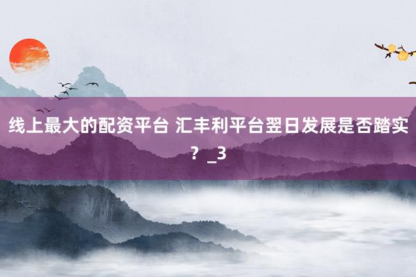 线上最大的配资平台 汇丰利平台翌日发展是否踏实？_3