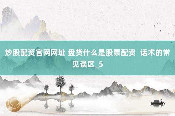 炒股配资官网网址 盘货什么是股票配资  话术的常见误区_5