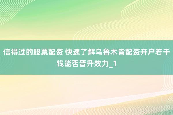 信得过的股票配资 快速了解乌鲁木皆配资开户若干钱能否晋升效力_1