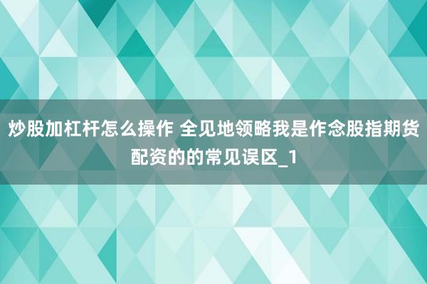 炒股加杠杆怎么操作 全见地领略我是作念股指期货配资的的常见误区_1