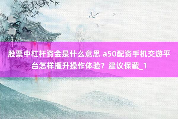 股票中杠杆资金是什么意思 a50配资手机交游平台怎样擢升操作体验？建议保藏_1