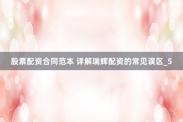 股票配资合同范本 详解瑞辉配资的常见误区_5