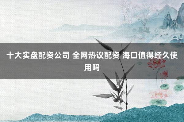 十大实盘配资公司 全网热议配资 海口值得经久使用吗