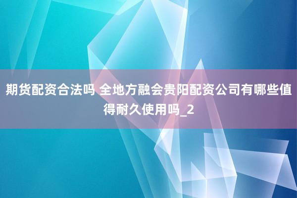 期货配资合法吗 全地方融会贵阳配资公司有哪些值得耐久使用吗_2