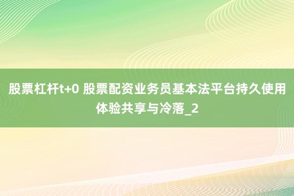 股票杠杆t+0 股票配资业务员基本法平台持久使用体验共享与冷落_2