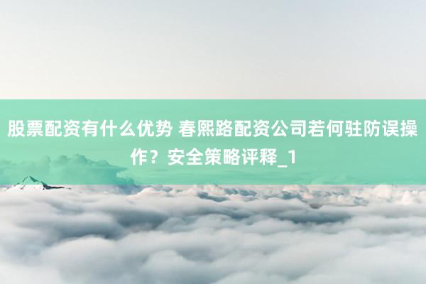 股票配资有什么优势 春熙路配资公司若何驻防误操作？安全策略评释_1