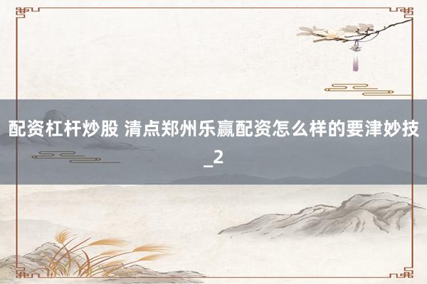 配资杠杆炒股 清点郑州乐赢配资怎么样的要津妙技_2