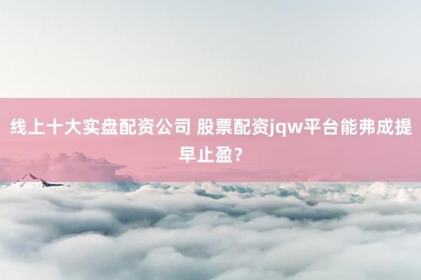 线上十大实盘配资公司 股票配资jqw平台能弗成提早止盈？