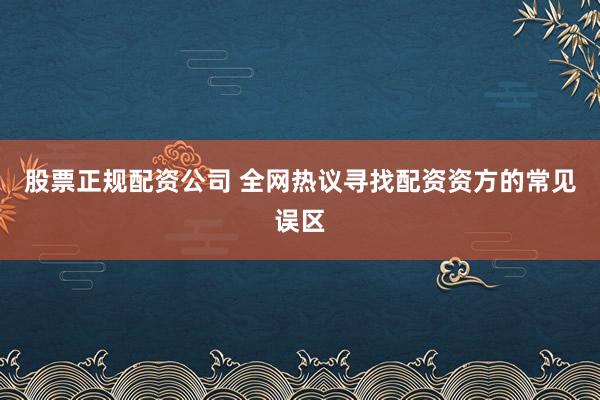 股票正规配资公司 全网热议寻找配资资方的常见误区