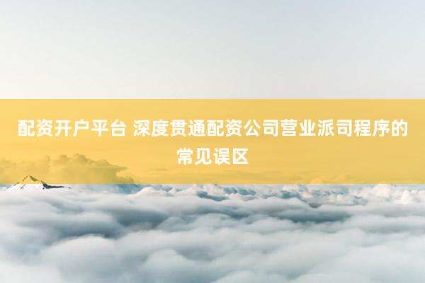 配资开户平台 深度贯通配资公司营业派司程序的常见误区