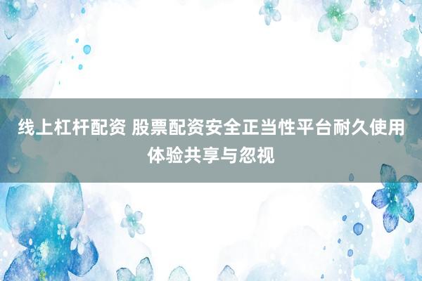线上杠杆配资 股票配资安全正当性平台耐久使用体验共享与忽视