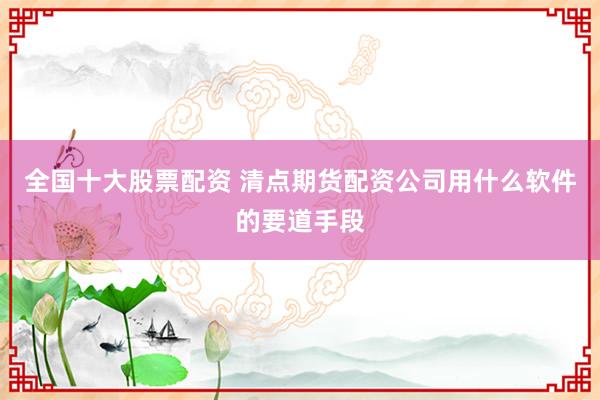 全国十大股票配资 清点期货配资公司用什么软件的要道手段