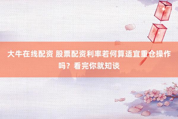 大牛在线配资 股票配资利率若何算适宜重仓操作吗？看完你就知谈