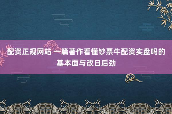 配资正规网站 一篇著作看懂钞票牛配资实盘吗的基本面与改日后劲
