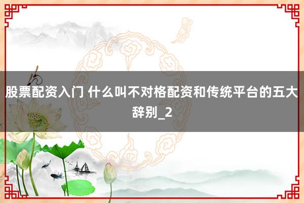 股票配资入门 什么叫不对格配资和传统平台的五大辞别_2