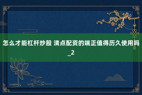 怎么才能杠杆炒股 清点配资的端正值得历久使用吗_2