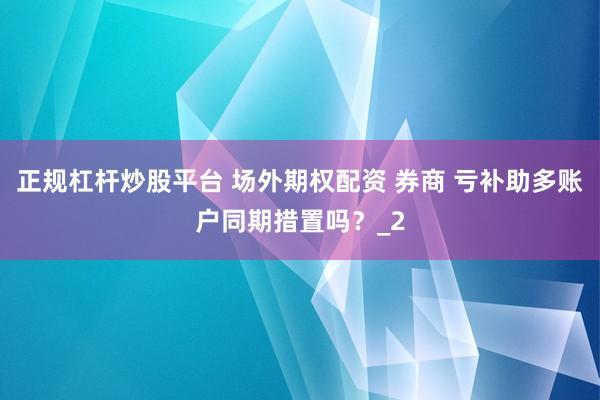 正规杠杆炒股平台 场外期权配资 券商 亏补助多账户同期措置吗？_2