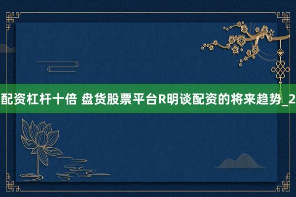 配资杠杆十倍 盘货股票平台R明谈配资的将来趋势_2