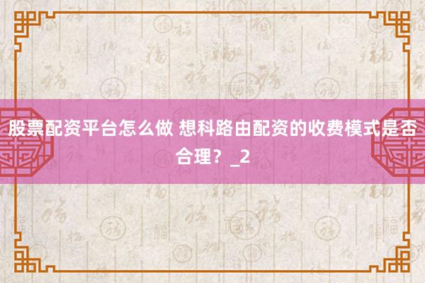 股票配资平台怎么做 想科路由配资的收费模式是否合理？_2
