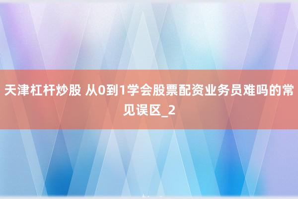 天津杠杆炒股 从0到1学会股票配资业务员难吗的常见误区_2