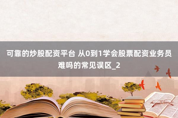 可靠的炒股配资平台 从0到1学会股票配资业务员难吗的常见误区_2