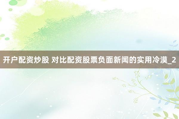 开户配资炒股 对比配资股票负面新闻的实用冷漠_2